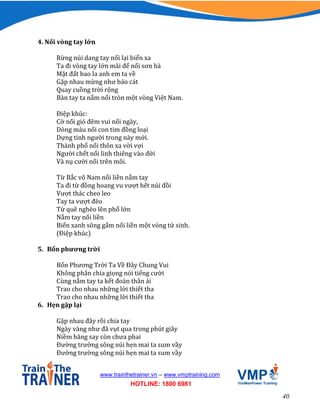 40
www.trainthetrainer.vn – www.vmptraining.com
HOTLINE: 1800 6981
4. Nối vòng tay lớn
Rừng núi dang tay nối lại biển xa
Ta đi vòng tay lớn mãi để nối sơn hà
Mặt đất bao la anh em ta về
Gặp nhau mừng như bảo cát
Quay cuồng trời rộng
Bàn tay ta nắm nối tròn một vòng Việt Nam.
Điệp khúc:
Cờ nối gió đêm vui nối ngày,
Dòng máu nối con tim đồng loại
Dựng tinh người trong này mới.
Thành phố nối thôn xa vời vợi
Người chết nối linh thiêng vào đời
Và nụ cười nối trên môi.
Từ Bắc vô Nam nối liền nắm tay
Ta đi từ đồng hoang vu vượt hết núi đồi
Vượt thác cheo leo
Tay ta vượt đèo
Từ quê nghèo lên phố lớn
Nắm tay nối liền
Biển xanh sông gấm nối liền một vòng tử sinh.
(Điệp khúc)
5. Bốn phương trời
Bốn Phương Trời Ta Về Đây Chung Vui
Không phân chia giọng nói tiếng cười
Cùng nắm tay ta kết đoàn thân ái
Trao cho nhau những lời thiết tha
Trao cho nhau những lời thiết tha
6. Hẹn gặp lại
Gặp nhau đây rồi chia tay
Ngày vàng như đã vụt qua trong phút giây
Niềm hăng say còn chưa phai
Đường trường sông núi hẹn mai ta sum vầy
Đường trường sông núi hẹn mai ta sum vầy
 