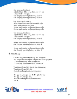 41
www.trainthetrainer.vn – www.vmptraining.com
HOTLINE: 1800 6981
Còn trong ta, tình bao la
cuộc tình tươi thắm bừng lên muôn ước mơ
Lời suy tư, lời đêm qua
dặn lòng hãy nhớ lời yêu thương nhắn về
dặn lòng hãy nhớ lời yêu thương nhắn về
Gặp nhau đây rồi chia tay
Ngày vàng như đã vụt qua trong phút giây
Niềm hăng say còn chưa phai
Đường trường sông núi hẹn mai ta sum vầy
Đường trường sông núi hẹn mai ta sum vầy
Còn trong ta, tình bao la
cuộc tình tươi thắm bừng lên muôn ước mơ
Lời suy tư, lời đêm qua
dặn lòng hãy nhớ lời yêu thương nhắn về
Đường trường sông núi hẹn mai ta sum vầy
dặn lòng hãy nhớ lời yêu thương nhắn về
Đường trường sông núi hẹn mai ta sum vầy
dặn lòng hãy nhớ lời yêu thương nhắn về
7. Giờ chia tay
Giờ chia tay, giờ chia tay đã sắp đến rồi bạn ơi
Nào cùng hát, nào cùng hát vang lên đón chào ngày mới
Ta hát ca vang vang trong giờ tạm biệt
Ta giữ trong tim ta những ngày vui đã qua.
Tạm biệt nhé, tạm biệt nhé đã đến giờ chia tay
Tạm biệt nhé, tạm biệt nhé
Dù cách xa nhưng ta vẫn nhớ nhau hoài.
Hẹn gặp nhé, hẹn gặp nhé đã đến giờ chia tay.
Hẹn gặp nhé, hẹn gặp nhé,
Dù cách xa nhưng ta vẫn nhớ nhau hoài
Bạn ơi...
 