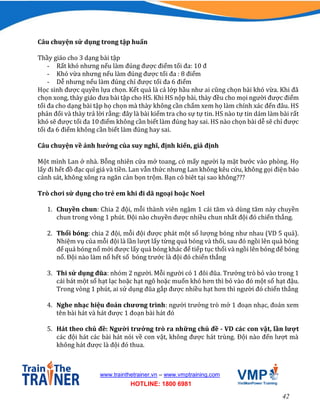 42
www.trainthetrainer.vn – www.vmptraining.com
HOTLINE: 1800 6981
Câu chuyện sử dụng trong tập huấn
Thầy giáo cho 3 dạng bài tập
- Rất khó nhưng nếu làm đúng được điểm tối đa: 10 đ
- Khó vừa nhưng nếu làm đúng được tối đa : 8 điểm
- Dễ nhưng nếu làm đúng chỉ được tối đa 6 điểm
Học sinh được quyền lựa chọn. Kết quả là cả lớp hầu như ai cũng chọn bài khó vừa. Khi đã
chọn xong, thày giáo đưa bài tập cho HS. Khi HS nộp bài, thày đều cho mọi người được điểm
tối đa cho dạng bài tập họ chọn mà thày không cần chấm xem họ làm chính xác đến đâu. HS
phản đối và thày trả lời rằng: đây là bài kiểm tra cho sự tự tin. HS nào tự tin dám làm bài rất
khó sẽ được tối đa 10 điểm không cần biết làm đúng hay sai. HS nào chọn bài dễ sẽ chỉ được
tối đa 6 điểm không cần biết làm đúng hay sai.
Câu chuyện về ảnh hưởng của suy nghĩ, định kiến, giả định
Một mình Lan ở nhà. Bỗng nhiên cửa mở toang, có mấy người lạ mặt bước vào phòng. Họ
lấy đi hết đồ đạc quí giá và tiền. Lan vẫn thức nhưng Lan không kêu cứu, không gọi điện báo
cảnh sát, không xông ra ngăn cản bọn trộm. Bạn có biêt tại sao không???
Trò chơi sử dụng cho trẻ em khi đi dã ngoại hoặc Noel
1. Chuyền chun: Chia 2 đội, mỗi thành viên ngậm 1 cái tăm và dùng tăm này chuyền
chun trong vòng 1 phút. Đội nào chuyền được nhiều chun nhất đội đó chiến thắng.
2. Thổi bóng: chia 2 đội, mỗi đội được phát một số lượng bóng như nhau (VD 5 quả).
Nhiệm vụ của mỗi đội là lần lượt lấy từng quả bóng và thổi, sau đó ngồi lên quả bóng
để quả bóng nổ mới được lấy quả bóng khác để tiếp tục thổi và ngồi lên bóng để bóng
nổ. Đội nào làm nổ hết số bóng trước là đội đó chiến thắng
3. Thi sử dụng đũa: nhóm 2 người. Mỗi người có 1 đôi đũa. Trưởng trò bỏ vào trong 1
cái bát một số hạt lạc hoặc hạt ngô hoặc muốn khó hơn thì bỏ vào đó một số hạt đậu.
Trong vòng 1 phút, ai sử dụng đũa gắp được nhiều hạt hơn thì người đó chiến thắng
4. Nghe nhạc hiệu đoán chương trình: người trưởng trò mở 1 đoạn nhạc, đoán xem
tên bài hát và hát được 1 đoạn bài hát đó
5. Hát theo chủ đề: Người trưởng trò ra những chủ đề - VD các con vật, lần lượt
các đội hát các bài hát nói về con vật, không được hát trùng. Đội nào đến lượt mà
không hát được là đội đó thua.
 