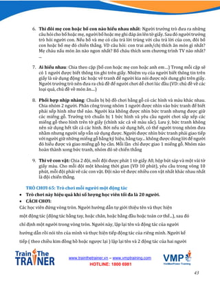 43
www.trainthetrainer.vn – www.vmptraining.com
HOTLINE: 1800 6981
6. Thi đôi mẹ con hoặc bố con nào hiểu nhau nhất: Người trưởng trò đưa ra những
câu hỏi cho bố hoặc mẹ, người bố hoặc mẹ ghi đáp án lên tờ giấy. Sau đó người trưởng
trò hỏi người con. Nếu bố và mẹ có câu trả lời trùng với câu trả lời của con, đôi bố
con hoặc bố mẹ đó chiến thắng. VD câu hỏi: con trai anh/chị thích ăn món gì nhất?
Mẹ cháu nấu món ăn nào ngon nhất? Bố cháu thích xem chương trình TV nào nhất?
...
7. Ai hiểu nhau: Chia theo cặp (bố con hoặc mẹ con hoặc anh em…) Trong mỗi cặp sẽ
có 1 người được biết thông tin ghi trên giấy. Nhiệm vụ của người biết thông tin trên
giấy là sử dụng động tác hoặc vẽ tranh để người kia nói được nội dung ghi trên giấy.
Người trưởng trò nên đưa ra chủ đề để người chơi dễ chơi lúc đầu (VD: chủ đề về các
loại quả, chủ đề về món ăn....)
8. Phối hợp nhịp nhàng: Chuẩn bị bộ đồ chơi bằng gỗ có các hình và màu khác nhau.
Chia nhóm 2 người. Phân công trong nhóm 1 người được nhìn vào bức tranh để biết
phải xếp hình như thế nào. Người kia không được nhìn bức tranh nhưng được giữ
các miếng gỗ. Trưởng trò chuẩn bị 1 bức hình và yêu cầu người chơi sắp xếp các
miếng gỗ theo hình trên tờ giấy (chính xác cả về màu sắc). Lưu ý, bức tranh không
nên sử dụng hết tất cả các hình. Bởi nếu sử dụng hết, có thể người trong nhóm đưa
nhầm nhưng người xếp vẫn sử dụng được. Người được nhìn bức tranh phải giao tiếp
với người giữ những miếng gỗ bằng ký hiệu, bằng tay... không được dùng lời để người
đó hiểu được và giao miếng gỗ họ cần. Mỗi lần chỉ được giao 1 miếng gỗ. Nhóm nào
hoàn thành xong bức tranh, nhóm đó sẽ chiến thắng
9. Thi vẽ con vật: Chia 2 đội, mỗi đội được phát 1 tờ giấy A0, hộp bút sáp và một vài tờ
giấy màu. Cho mỗi đội một khoảng thời gian (VD 10 phút), yêu cầu trong vòng 10
phút, mỗi đội phải vẽ các con vật. Đội nào vẽ được nhiều con vật nhất khác nhau nhất
là đội chiến thắng.
TRÒ CHƠI 65: Trò chơi mỗi người một động tác
 Trò chơi này hiệu quả khi số lượng học viên tối đa là 20 người.
 CÁCH CHƠI:
Các học viên đứng vòng tròn. Người hướng dẫn tự giới thiệu tên và thực hiện
một động tác (động tác bằng tay, hoặc chân, hoặc bằng đầu hoặc toàn cơ thể...), sau đó
chỉ định một người trong vòng tròn. Người này, lập lại tên và động tác của người
hướng dẫn rồi nói tên của mình và thực hiện tiếp động tác của riêng mình. Người kế
tiếp ( theo chiều kim đồng hồ hoặc ngược lại ) lập lại tên và 2 động tác của hai người
 