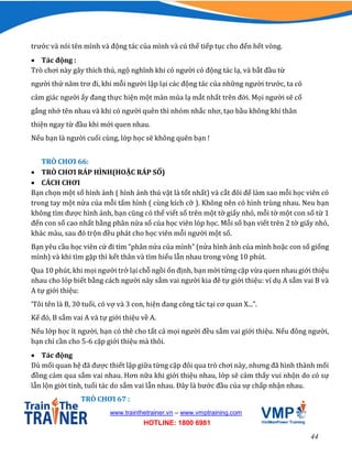 44
www.trainthetrainer.vn – www.vmptraining.com
HOTLINE: 1800 6981
trước và nói tên mình và động tác của mình và cú thế tiếp tục cho đến hết vòng.
 Tác động :
Trò chơi này gây thích thú, ngộ nghĩnh khi có người có động tác lạ, và bắt đầu từ
người thứ năm trơ đi, khi mỗi người lập lại các động tác của những người trước, ta có
cảm giác người ấy đang thực hiện một màn múa lạ mắt nhất trên đời. Mọi người sẽ cố
gắng nhớ tên nhau và khi có người quên thì nhóm nhắc nhơ, tạo bầu không khí thân
thiện ngay từ đầu khi mới quen nhau.
Nếu bạn là người cuối cùng, lớp học sẽ không quên bạn !
TRÒ CHƠI 66:
 TRÒ CHƠI RÁP HÌNH(HOẶC RÁP SỐ)
 CÁCH CHƠI
Bạn chọn một số hình ảnh ( hình ảnh thú vật là tốt nhất) và cắt đôi đế làm sao mỗi học viên có
trong tay một nửa của mỗi tấm hình ( cùng kích cỡ ). Không nên có hình trùng nhau. Neu bạn
không tìm được hình ảnh, bạn cũng có thể viết số trên một tờ giấy nhỏ, mỗi tờ một con số từ 1
đến con số cao nhất bằng phân nửa số của học viên lóp học. Mỗi số bạn viết trên 2 tờ giấy nhỏ,
khác màu, sau đó trộn đều phát cho học viên mỗi người một số.
Bạn yêu cầu học viên cứ đi tìm “phân nửa của mình” (nửa hình ảnh của mình hoặc con số giống
mình) và khi tìm gặp thì kết thân và tìm hiểu lẫn nhau trong vòng 10 phút.
Qua 10 phút, khi mọi người trở lại chỗ ngồi ổn định, bạn mời từng cặp vừa quen nhau giới thiệu
nhau cho lóp biết bằng cách người này sắm vai người kia đê tự giới thiệu: ví dụ A sắm vai B và
A tự giới thiệu:
‘Tôi tên là B, 30 tuổi, có vợ và 3 con, hiện đang công tác tại cơ quan X...”.
Kế đó, B sắm vai A và tự giới thiệu về A.
Nếu lớp học ít người, bạn có thê cho tất cả mọi người đều sắm vai giới thiệu. Nếu đông người,
bạn chỉ cần cho 5-6 cặp giới thiệu mà thôi.
 Tác động
Dù mối quan hệ đã được thiết lập giữa từng cặp đôi qua trò chơi này, nhưng đã hình thành mối
đồng cảm qua sắm vai nhau. Hơn nữa khi giới thiệu nhau, lớp sẽ cảm thấy vui nhộn do có sự
lẫn lộn giới tính, tuổi tác do sắm vai lẫn nhau. Đây là bước đầu của sự chấp nhận nhau.
TRÒ CHƠI 67 :
 