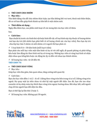 46
www.trainthetrainer.vn – www.vmptraining.com
HOTLINE: 1800 6981
 TRÒ CHƠI CHIA NHÓM
 Mục tiêu :
Vừa khởi động vừa để chia nhóm thảo luận, tạo bầu không khí vui tươi, thoải mái thân thiện,
đó cơ sở ban đầu giúp hình thành sự liên kết ở một nhóm mới.
 Thời điểm sử dụng :
Ngày đầu khóa học, sau phần sinh hoạt về các mong đợi của học viên về khóa
học.
 Cách làm :
Bạn chuẩn bị trước các hình thú vật hoặc hình đồ vật. số loại hình này tùy thuộc số lượng nhóm
mà bạn dự trù (tất nhiên bạn phải biết rõ số lượng chinh xác của học viên). Neu bạn dự trù
chia lóp học làm 5 nhóm và mỗi nhóm có 6 người thì bạn phải có:
 5 loại hình X 6 = 30 tấm hình (mỗi loại 6 tấm)
Bạn phát cho mỗi học viên một tấm hình và họ sẽ rời chỗ ngồi, đi quanh phòng và phát tiếng
kêu hoặc làm động tác theo hình mà họ có trong tay. Những học viên có cùng loại hình sẽ nhận
diện nhau qua tiếng kêu hoặc các động tác ấy và đến với nhau tạo thành nhóm.
 Số lượng học viên : từ 20 đến 40.
TRÒ CHƠI 70:
 TRÒ CHƠI XOAY VÒNG
 Mục tiêu :
Giúp học viên thư giản, làm quen nhau, tăng cường mối quan hệ.
 Cách làm :
Bạn cho học viên đếm 1 và 2 - Ai số 1 đứng theo vòng tròn bên trong và ai số 2 đứng vòng tròn
ngoài. Họ quay mặt lại nhìn nhau và nhớ kỹ mặt người đối diện. Sau đó, bạn cho mo nhạc
cassette và họ nhảy múa tùy thích theo vòng tròn ngược hướng nhau. Khi nhạc hết, mỗi người
chạy đi tìm người bạn đối diện lúc đầu.
Bạn có thê lập lại lần thứ 2 hoặc 3.
 Số lượng học viên: Không quá 30 người.
 