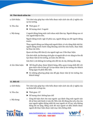 7
www.trainthetrainer.vn – www.vmptraining.com
HOTLINE: 1800 6981
10. Thử thách niềm tin
a. Giới thiệu: Trò chơi này giúp học viên hiểu được một cách sâu sắc ý nghĩa của
sự tin tưởng.
b. Yêu cầu: ► Thời gian: 5’
► Số lượng chơi: 3 người
c. Nội dung: 2 người đứng hàng một cách nhau một tầm tay. Người đứng sau có
vóc người thật to lớn.
Người đứng trước ngã về phía sau, người đúng sau đỡ người đứng
trước.
Thay người đứng sau bằng một người khác có vóc dáng thật nhỏ bé,
người đứng trước bước tăng khoảng cách lên nửa bước, thực hiện
lại thao tác trên.
Quan sát thay đổi tâm lý của người ngã sau 2 lần thực hiện:
Lần thứ nhất: do khoảng cách gần và người đỡ có vóc dáng to lớn đã
tạo được tâm lý tin tưởng, an toàn cho đối tác.
Lần thứ 2, do không tin tưởng nên đối tác do dự, không sẵn sàng.
d. Góc thảo luận: ► Để thuyết phục được khách hàng, điều quan trọng nhất đối với
giao dịch viên là làm gì? Là tạo được tâm lý tin tưởng cho khách
hàng ngay từ phút đầu tiên.
► Có những phương pháp nào để gây được tâm lý tin tưởng cho
khách hàng?
11. Bối rối
a. Giới thiệu: Trò chơi này giúp học viên hiểu được một cách sâu sắc ý nghĩa của
sự đoàn kết và hợp tác.
b. Yêu cầu: ► Thời gian: 15’
► Số lượng chơi: không hạn chế
c. Nội dung: o Công bố luật chơi cho mọi người: qui định rằng một người nào
đó sẽ làm một hành vi nào đó. Nếu việc đó đúng như yêu cầu của
mọi người ngầm thống nhất thi mọi người sẽ vỗ tay, nếu không
đúng thì im lặng. Bằng cách đó mọi người sẽ điều khiển được
người đó thực hiện được một mục tiêu thống nhất.
 