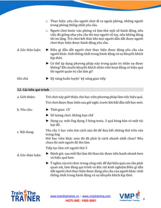 8
www.trainthetrainer.vn – www.vmptraining.com
HOTLINE: 1800 6981
o Thực hiện: yêu cầu người chơi đi ra ngoài phòng, những người
trong phòng thống nhất yêu cầu.
o Người chơi bước vào phòng và làm thử một số hành động, nêu
việc đó giống như yêu cầu thì mọi người vỗ tay, nếu không đúng
thì im lặng. Trò chơi kết thúc khi mọi người dẫn dắt được người
chơi thực hiện được hành động yêu cầu.
d. Góc thảo luận: ► Điều gì dẫn dắt người chơi thực hiện được đúng yêu cầu của
người khác: tính thống nhất trong hành động và sự khuyến khích
kịp thời.
► Có thể áp dụng phương pháp này trong quản trị nhân sự được
không? Khi muốn khuyến khích nhân viên hoạt động có hiệu quả
thì người quản trị cần làm gì?
Ghi chú ► Kỹ năng huấn luyện` kỹ năng giao tiếp
12. Cải tiến qui trình
a. Giới thiệu: Trò chơi này giới thiệu cho học viên phương pháp làm việc hiệu quả.
Trò chơi được thực hiện sau giờ nghỉ, trước khi bắt đầu tiết học mới.
b. Yêu cầu: ► Thời gian: 15’
► Số lượng chơi: không hạn chế
► Dụng cụ: một ống đựng 3 bóng tenis, 3 quả bóng bàn và một túi
hạt đỗ.
c. Nội dung: Yêu cầu 1 học viên tìm cách nào đó để đưa hết những thứ trên vào
trong ống
Hỏi học viên khác xem đó đã phải là cách nhanh nhất chưa? Nêu
chưa thì mời người đó lên làm
Tiếp tục làm với người thứ 3
d. Góc thảo luận: ► Đánh giá: sau mỗi lần làm thì thao tác được tiến hanh nhanh hơn
và hiệu quả hơn
► Ý nghĩa của trò chơi: trong công việc để đạt hiệu quả cao cần phải
quan sát, làm đúng qui trình và đúc rút kinh nghiệm.Điều gì dẫn
dắt người chơi thực hiện được đúng yêu cầu của người khác: tính
thống nhất trong hành động và sự khuyến khích kịp thời.
 