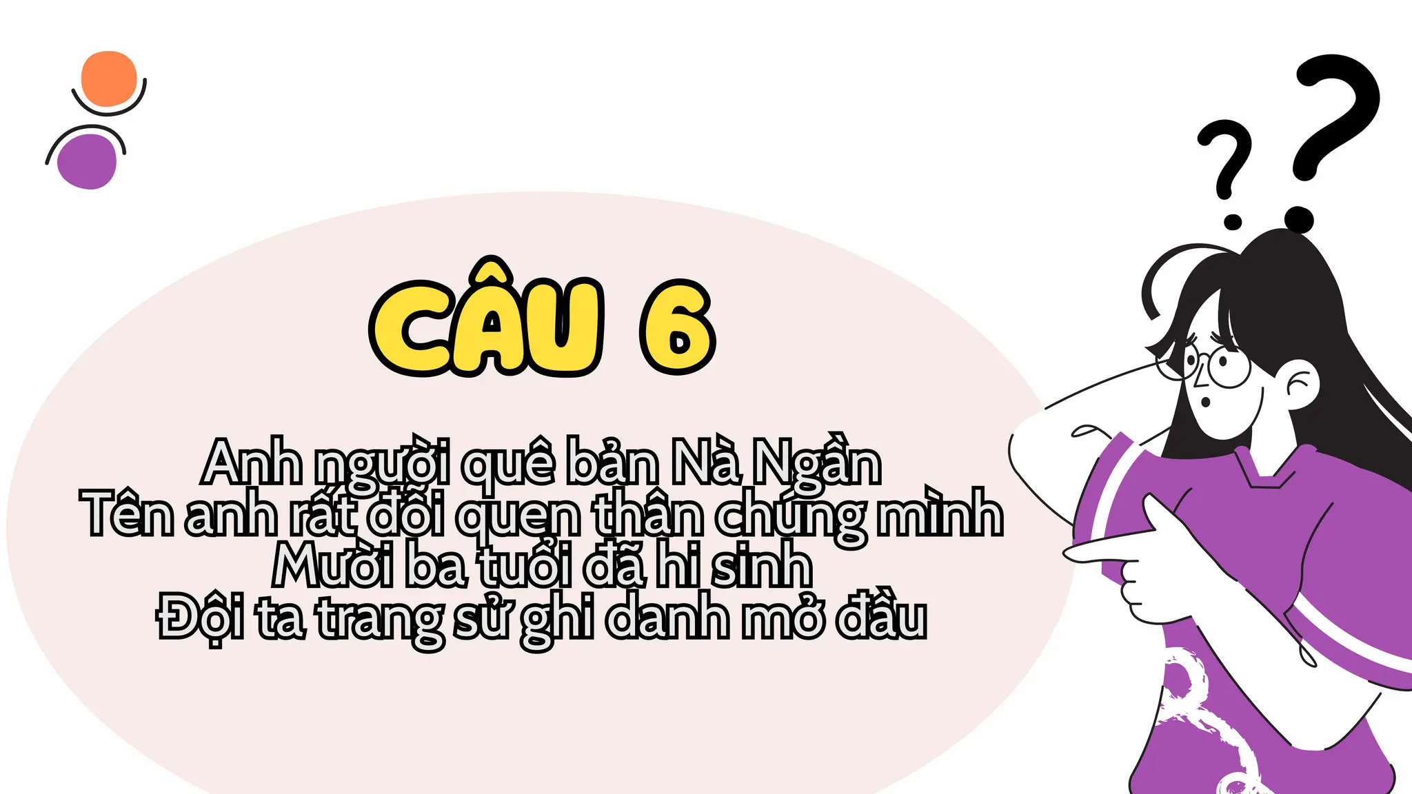 CÂU 6
CÂU 6
Anh người quê bản Nà Ngần
Tên anh rất đỗi quen thân chúng mình
Mười ba tuổi đã hi sinh
Đội ta trang sử ghi danh mở đầu
Anh người quê bản Nà Ngần
Tên anh rất đỗi quen thân chúng mình
Mười ba tuổi đã hi sinh
Đội ta trang sử ghi danh mở đầu
 