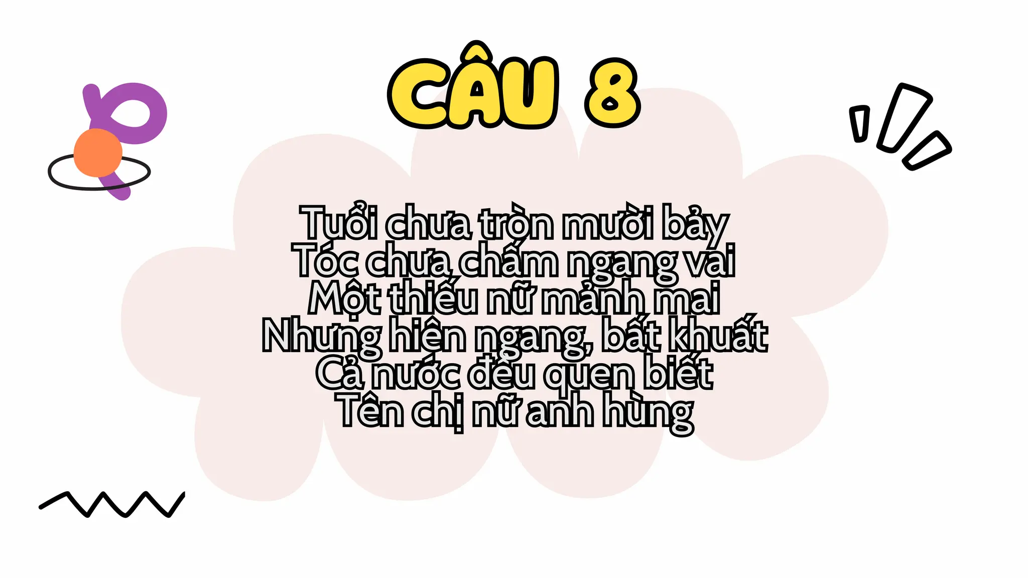 CÂU 8
CÂU 8
Tuổi chưa tròn mười bảy
Tóc chưa chấm ngang vai
Một thiếu nữ mảnh mai
Nhưng hiên ngang, bất khuất
Cả nước đều quen biết
Tên chị nữ anh hùng
Tuổi chưa tròn mười bảy
Tóc chưa chấm ngang vai
Một thiếu nữ mảnh mai
Nhưng hiên ngang, bất khuất
Cả nước đều quen biết
Tên chị nữ anh hùng
 