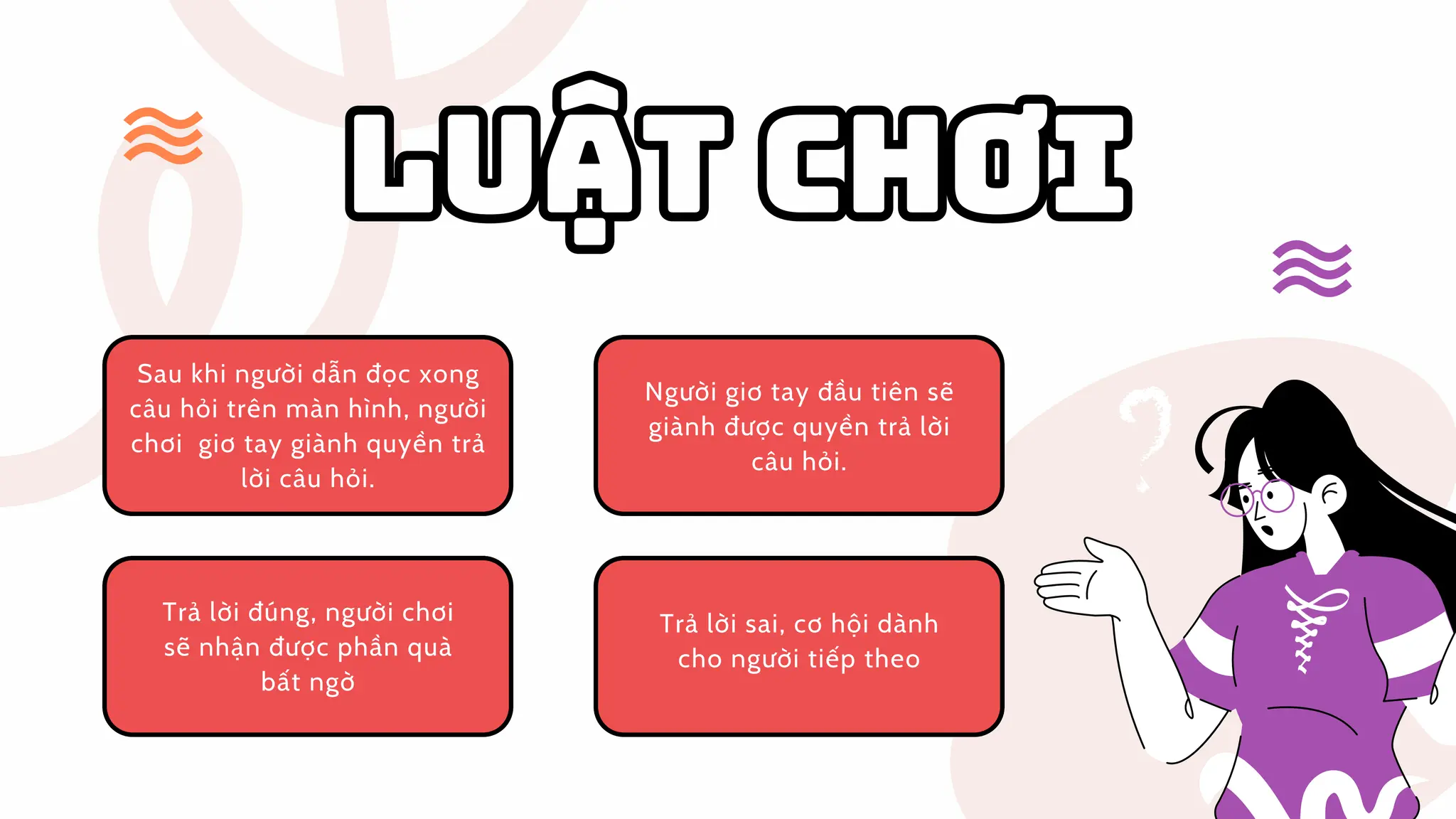 LUẬTCHƠI
LUẬT CHƠI
Người giơ tay đầu tiên sẽ
giành được quyền trả lời
câu hỏi.
Người giơ tay đầu tiên sẽ
giành được quyền trả lời
câu hỏi.
Sau khi người dẫn đọc xong
câu hỏi trên màn hình, người
chơi giơ tay giành quyền trả
lời câu hỏi.
Sau khi người dẫn đọc xong
câu hỏi trên màn hình, người
chơi giơ tay giành quyền trả
lời câu hỏi.
Trả lời đúng, người chơi
sẽ nhận được phần quà
bất ngờ
Trả lời đúng, người chơi
sẽ nhận được phần quà
bất ngờ
Trả lời sai, cơ hội dành
cho người tiếp theo
Trả lời sai, cơ hội dành
cho người tiếp theo
 