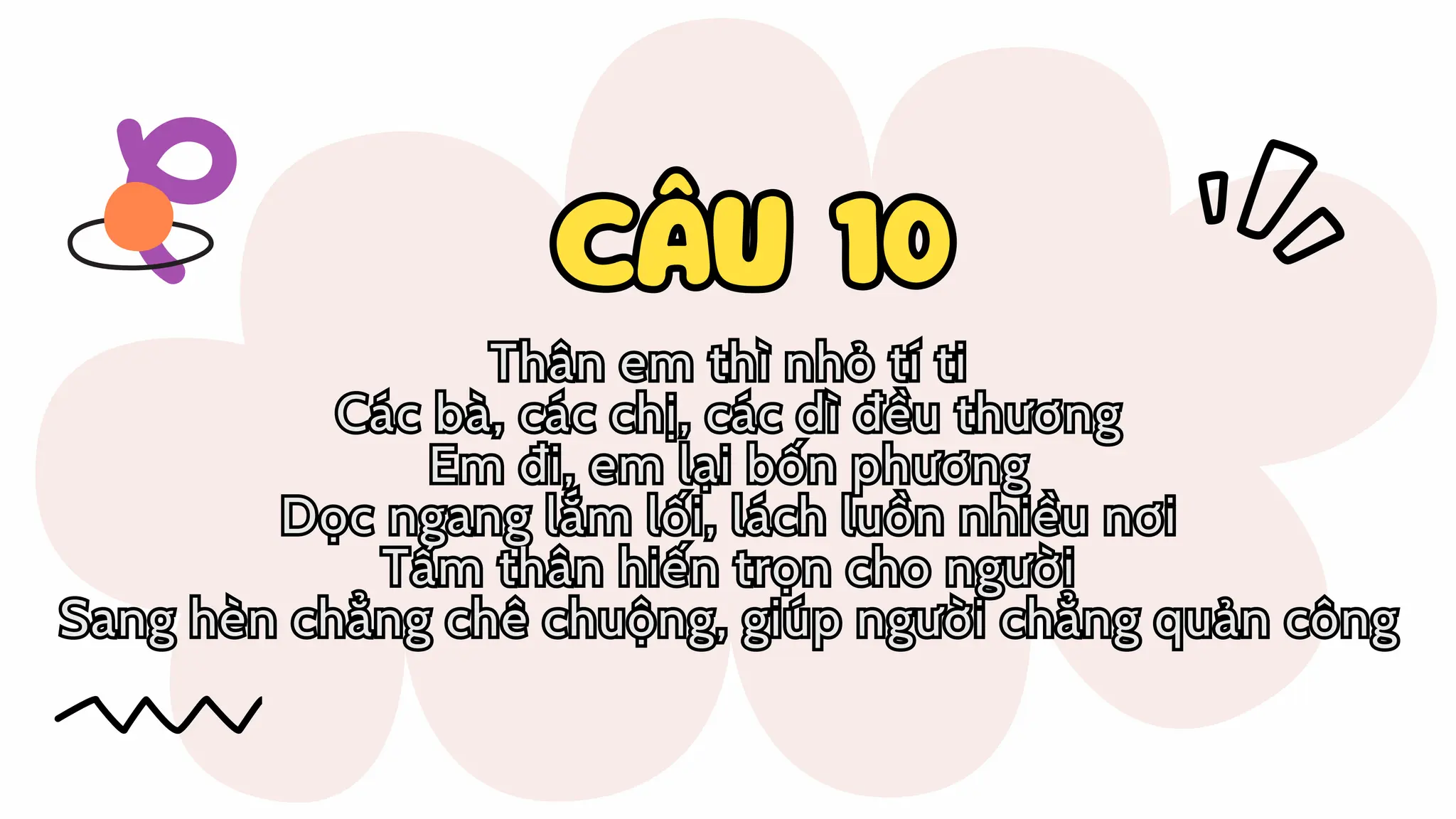 CÂU 10
CÂU 10
Thân em thì nhỏ tí ti
Các bà, các chị, các dì đều thương
Em đi, em lại bốn phương
Dọc ngang lắm lối, lách luồn nhiều nơi
Tấm thân hiến trọn cho người
Sang hèn chẳng chê chuộng, giúp người chẳng quản công
Thân em thì nhỏ tí ti
Các bà, các chị, các dì đều thương
Em đi, em lại bốn phương
Dọc ngang lắm lối, lách luồn nhiều nơi
Tấm thân hiến trọn cho người
Sang hèn chẳng chê chuộng, giúp người chẳng quản công
 