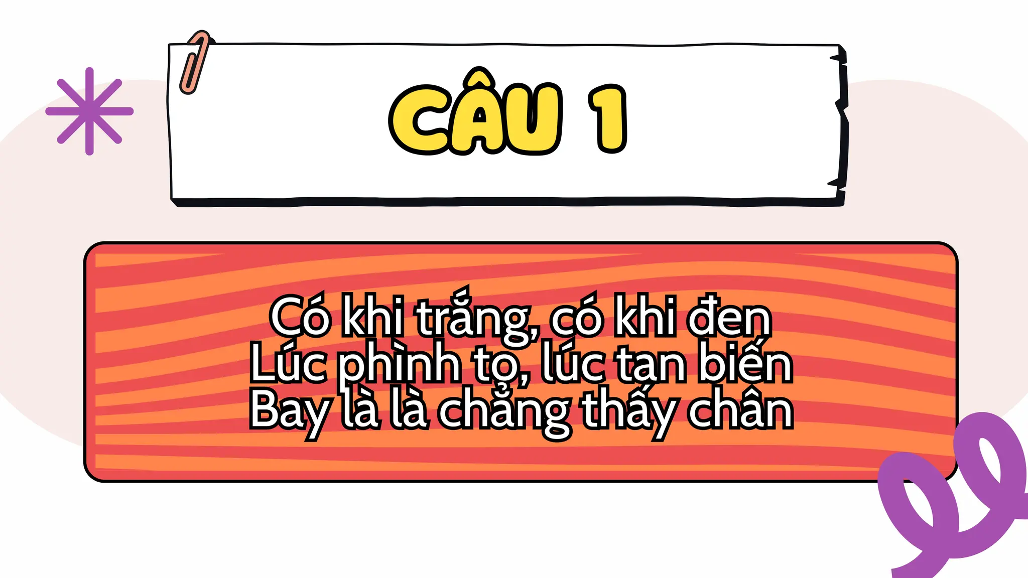 CÂU 1
CÂU 1
Có khi trắng, có khi đen
Lúc phình to, lúc tan biến
Bay là là chẳng thấy chân
Có khi trắng, có khi đen
Lúc phình to, lúc tan biến
Bay là là chẳng thấy chân
 