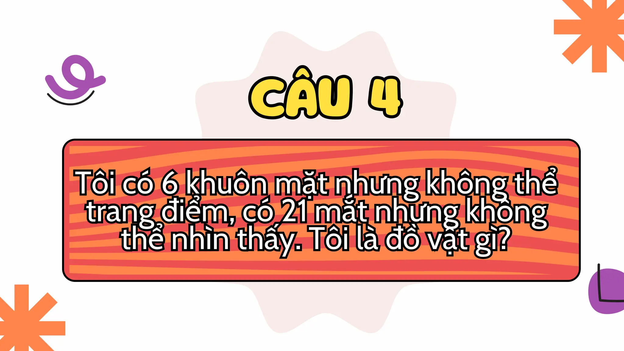 CÂU 4
CÂU 4
Tôi có 6 khuôn mặt nhưng không thể
trang điểm, có 21 mắt nhưng không
thể nhìn thấy. Tôi là đồ vật gì?
Tôi có 6 khuôn mặt nhưng không thể
trang điểm, có 21 mắt nhưng không
thể nhìn thấy. Tôi là đồ vật gì?
 