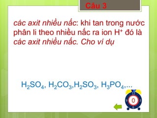 Câu 3 
các axit nhiều nấc: khi tan trong nước 
phân li theo nhiều nấc ra ion H+ đó là 
các axit nhiều nấc. Cho ví dụ 
H2SO4, H2CO3,H2SO3, H3PO4,... 
1234567891012345678910123456789 
 