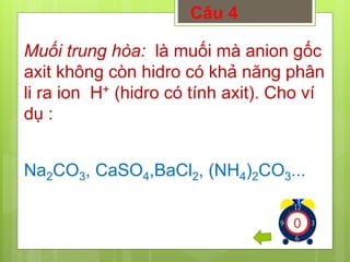 Câu 4 
Muối trung hòa: là muối mà anion gốc 
axit không còn hidro có khả năng phân 
li ra ion H+ (hidro có tính axit). Cho ví 
dụ : 
Na2CO3, CaSO4,BaCl2, (NH4)2CO3... 
1234567891012345678910123456789 
 