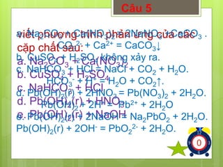 Câu 5 
a. Na2CO3 + Ca(NO3)2 = 2NaNO3 +CaCO3 . 
viết phương trình phản ứng của các 
cặp chất COsau: 
2- + Ca2+ = CaCO↓ 
3 
3a. NaCO+ Ca(NO)23 32 
b. CuSO+ HSO4 24 
c. NaHCO+ HCl 
3 d. Pb(OH)(r) + HNO23 
e. Pb(OH)(r) + NaOH 
2b. CuSO4 + H2SO4 không xảy ra. 
c. NaHCO3 + HCl = NaCl + CO2 + H2O. 
- + H+ = H2O + CO2↑. 
HCO3 
d. Pb(OH)2(r) + 2HNO3 = Pb(NO3)2 + 2H2O. 
Pb(OH)2 + 2H+ = Pb2+ + 2H2O 
e. Pb(OH)(r) + 2NaOH = NaPbO+ 2HO. 
222 2Pb(OH)(r) + 2OH- = PbO2- + 2HO. 
22 
21234567891012345678910123456789 
 