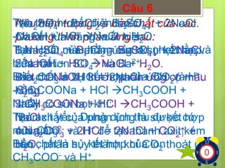 Câu 6 
Tạo Nêu -Nathành SOhiện + tượng chất BaClđiện và = bản BaSOli yếu: 
chất ↓ + của 2NaCl. 
các 
24 2 4-Có phương NaOH kết tủa + trình HCl tráng phản NaCl xuất ứng + hiện. 
Hsau: 
O 
2Tạo 1.Bản NaHchất SOO, màu 2của + BaClphản hồng = ứng của BaSOlà dd sự ↓ nhạt + kết 2NaCl. 
dần hợp 
và 
24 2 4biến 2.của NaOH hai mất. 
ion + HCl SO2- NaCl và Ba2+ + H. 
O. 
4 
2Bản -Biết Nachất COdd NaOH là + 2HCl sự trước kết = hợp 2NaCl phản của + ứng OH- COcó và ↑ + 
màu 
H+. 
23 2-Hhồng. 
CHO. 
COONa + HCl CHCOOH + 
233NaCl 
3.thấy CHcó COONa sủi bọt + khí: 
HCl CHCOOH + 
33Tạo NaCl 
Bản axit chất yếu: của Dung phản dịch ứng thu là sự được kết có 
hợp 
mùi 4.của Nagiấm. 
COCO2- và + 2HCl H+ để = tạo 2NaCl thành + COaxit ↑ kém 
+ 
23 
3 2Bản bền HO. 
chất , phân là hủy sự kết thành hợp khí của COion 
thoát ra . 
22 CHCOO- và H+. 1234567891012345678910123456789 
3 