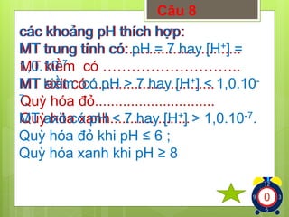 Câu 8 
các khoảng pH thích hợp: 
MT trung tính có:............................ 
MT kiềm có ……………………….. 
MT axit có ............................... 
Quỳ hóa đỏ.............................. 
Quỳ hóa xanh.................... 
có: pH = 7 hay [H+] = 
1,0.10-7. 
kiềm có pH > 7 hay [H+] < 1,0.10- 
7. 
MT axit có pH < 7 hay [H+] > 1,0.10-7. 
Quỳ hóa đỏ khi pH ≤ 6 ; 
Quỳ hóa xanh khi pH ≥ 8 
1234567891012345678910123456789 
 