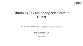 Obtaining Tax residency certificate in
Dubai
Dr. CA. Nabeel Ahmed B.com, ACA, CMA, AICWA, AIA, MBA, Ph.D
DVS Advisors LLP
India-Singapore-London-Dubai-Malaysia-Africa
www.dvsca.com
 