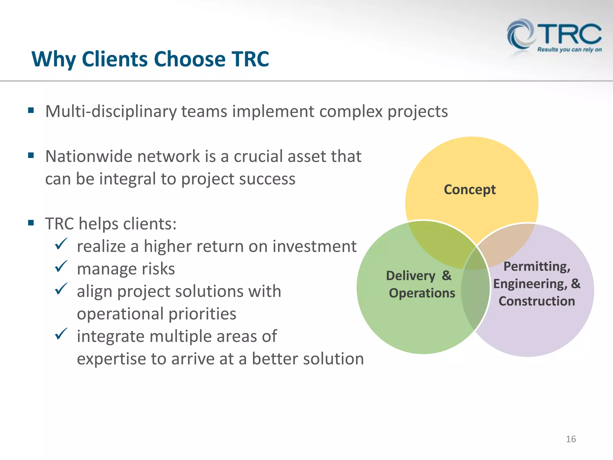 Why Clients Choose TRC
 Multi-disciplinary teams implement complex projects
 Nationwide network is a crucial asset that
can be integral to project success
 TRC helps clients:
 realize a higher return on investment
 manage risks
 align project solutions with
operational priorities
 integrate multiple areas of
expertise to arrive at a better solution

Concept

Delivery &
Operations

Permitting,
Engineering, &
Construction

16

 