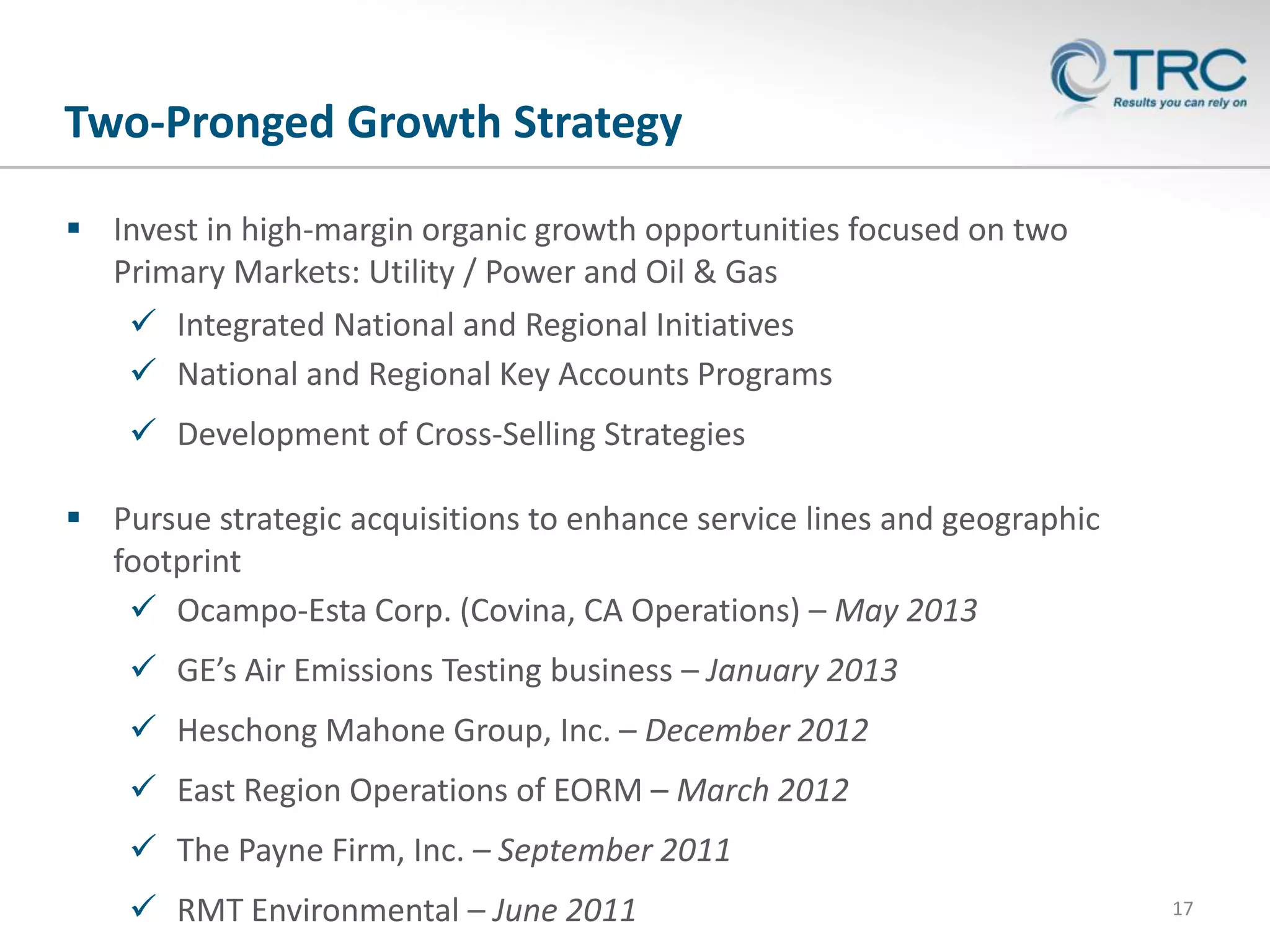 Two-Pronged Growth Strategy
 Invest in high-margin organic growth opportunities focused on two
Primary Markets: Utility / Power and Oil & Gas
 Integrated National and Regional Initiatives
 National and Regional Key Accounts Programs
 Development of Cross-Selling Strategies
 Pursue strategic acquisitions to enhance service lines and geographic
footprint
 Ocampo-Esta Corp. (Covina, CA Operations) – May 2013
 GE’s Air Emissions Testing business – January 2013
 Heschong Mahone Group, Inc. – December 2012
 East Region Operations of EORM – March 2012
 The Payne Firm, Inc. – September 2011
 RMT Environmental – June 2011

17

 