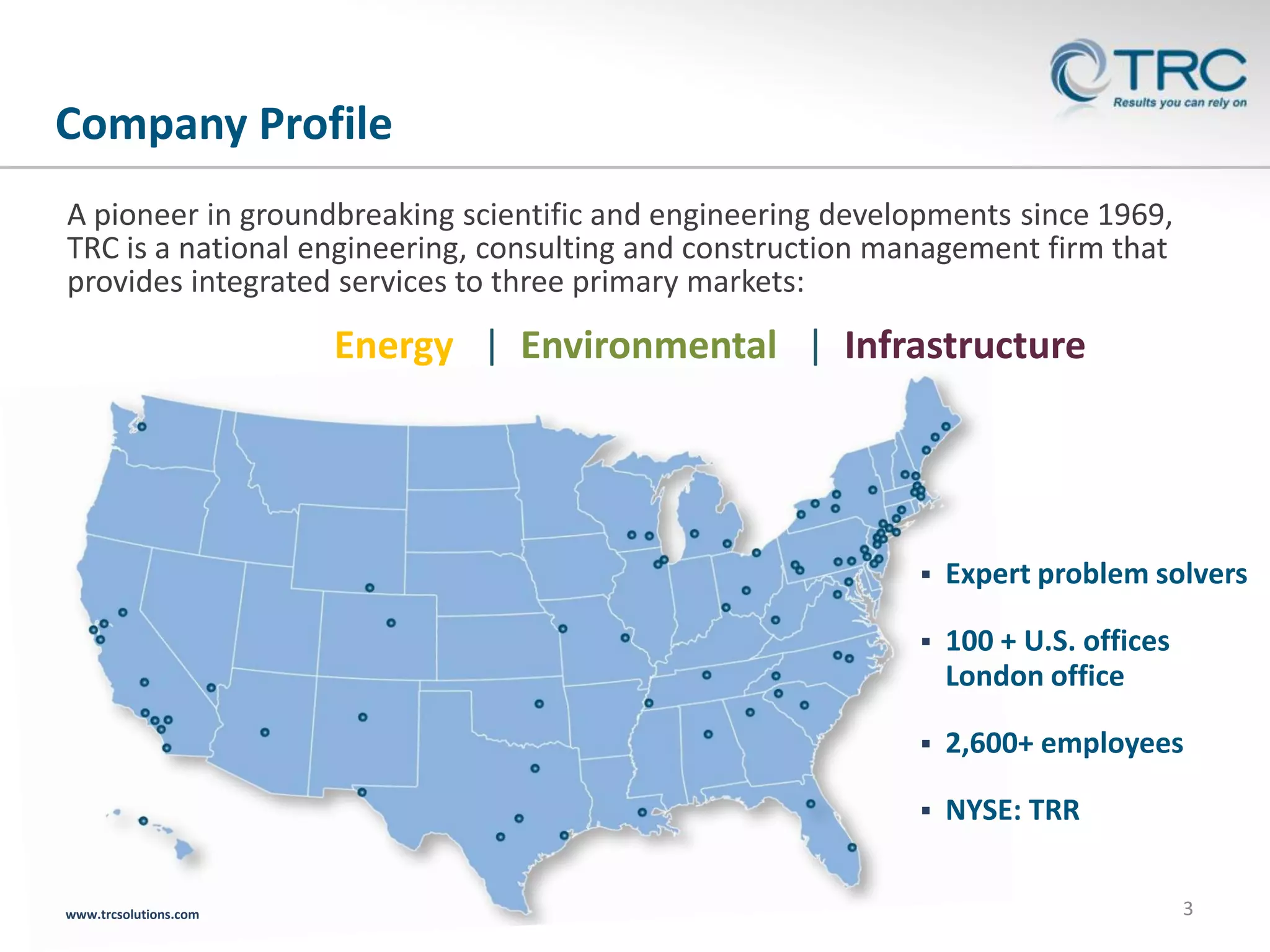 Company Profile
A pioneer in groundbreaking scientific and engineering developments since 1969,
TRC is a national engineering, consulting and construction management firm that
provides integrated services to three primary markets:

Energy | Environmental | Infrastructure




100 + U.S. offices
London office



2,600+ employees



www.trcsolutions.com

Expert problem solvers

NYSE: TRR
3

 