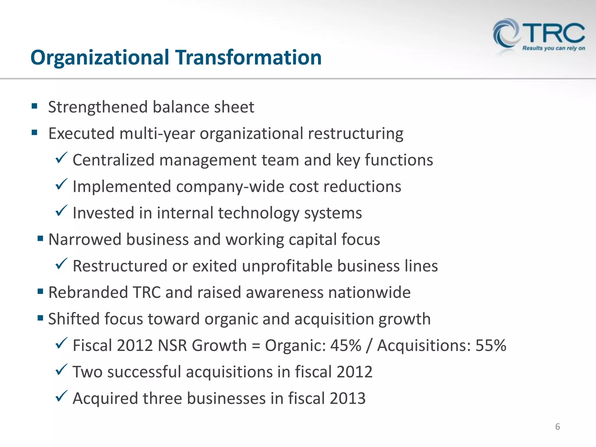 Organizational Transformation
 Strengthened balance sheet
 Executed multi-year organizational restructuring
 Centralized management team and key functions
 Implemented company-wide cost reductions
 Invested in internal technology systems
 Narrowed business and working capital focus
 Restructured or exited unprofitable business lines
 Rebranded TRC and raised awareness nationwide
 Shifted focus toward organic and acquisition growth
 Fiscal 2012 NSR Growth = Organic: 45% / Acquisitions: 55%
 Two successful acquisitions in fiscal 2012
 Acquired three businesses in fiscal 2013
6

 