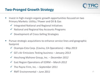 Two-Pronged Growth Strategy
 Invest in high-margin organic growth opportunities focused on two
Primary Markets: Utility / Power and Oil & Gas
 Integrated National and Regional Initiatives
 National and Regional Key Accounts Programs
 Development of Cross-Selling Strategies
 Pursue strategic acquisitions to enhance service lines and geographic
footprint
 Ocampo-Esta Corp. (Covina, CA Operations) – May 2013
 GE’s Air Emissions Testing business – January 2013
 Heschong Mahone Group, Inc. – December 2012
 East Region Operations of EORM – March 2012
 The Payne Firm, Inc. – September 2011
 RMT Environmental – June 2011

17

 