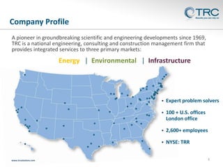 Company Profile
A pioneer in groundbreaking scientific and engineering developments since 1969,
TRC is a national engineering, consulting and construction management firm that
provides integrated services to three primary markets:

Energy | Environmental | Infrastructure




100 + U.S. offices
London office



2,600+ employees



www.trcsolutions.com

Expert problem solvers

NYSE: TRR
3

 