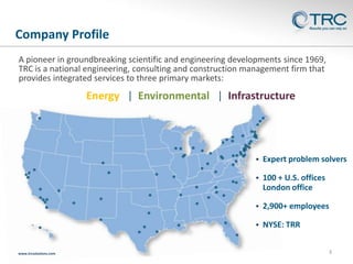Company Profile
A pioneer in groundbreaking scientific and engineering developments since 1969,
TRC is a national engineering, consulting and construction management firm that
provides integrated services to three primary markets:

Energy | Environmental | Infrastructure




100 + U.S. offices
London office



2,900+ employees



www.trcsolutions.com

Expert problem solvers

NYSE: TRR
3

 