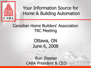 Canadian Home Builders’ Association TRC Meeting Ottawa, ON June 6, 2008 Your Information Source for Home & Building Automation Ron Zimmer CABA President & CEO 