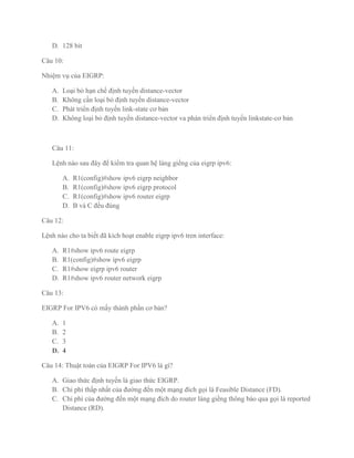 D. 128 bit

Câu 10:

Nhiệm vụ của EIGRP:

   A.   Loại bỏ hạn chế định tuyến distance-vector
   B.   Không cần loại bỏ định tuyến distance-vector
   C.   Phát triển định tuyến link-state cơ bản
   D.   Không loại bỏ định tuyến distance-vector va phán triển định tuyến linkstate-cơ bản



   Câu 11:

   Lệnh nào sau đây để kiểm tra quan hệ láng giềng của eigrp ipv6:

        A.   R1(config)#show ipv6 eigrp neighbor
        B.   R1(config)#show ipv6 eigrp protocol
        C.   R1(config)#show ipv6 router eigrp
        D.   B và C đều đúng

Câu 12:

Lệnh nào cho ta biết đã kích hoạt enable eigrp ipv6 tren interface:

   A.   R1#show ipv6 route eigrp
   B.   R1(config)#show ipv6 eigrp
   C.   R1#show eigrp ipv6 router
   D.   R1#show ipv6 router network eigrp

Câu 13:

EIGRP For IPV6 có mấy thành phần cơ bản?

   A.   1
   B.   2
   C.   3
   D.   4

Câu 14: Thuật toán của EIGRP For IPV6 là gì?

   A. Giao thức định tuyến là giao thức EIGRP.
   B. Chi phí thấp nhất của đường đến một mạng đích gọi là Feasible Distance (FD).
   C. Chi phí của đường đến một mạng đích do router láng giềng thông báo qua gọi là reported
      Distance (RD).
 