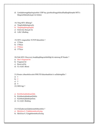 d) Làmộtphươngphápchogiaothức UDP hay giaothứcđónggóikhácđểtựđộngkhámphá MTUs
   bằngcáchthămdòcácgói tin lớnhơn



18) Tăng MTU đểlàmgì?
a) Tăngtốcđộđườngtruyền
b) Tăngbăngthôngtổngthể
c) Giảmviệc drop gói tin
d) A,B,C đềuđúng



19) MTU củagiaothức TCP/IP làbaonhiêu ?
a) 573byte
b) 574byte
c) 576byte
d) 577byte



20) Path MTU Discovery hoạtđộngbằngcáchthiếtlập bit nàotrong IP Header ?
a) Don’t fragment bit
b) Fragment bit
c) Reserved bit
d) Cả A,B,C đềusai



21) Router cóbaonhiêuvaitrò PMUTD khácnhaukhinó ở cuốiđườnghầm ?
a) 1
b) 2
c) 3
d) 4
22) MSS làgì ?



a)   Kíchthướcphânđoạntốiđa
b)   Kíchthướcphânđoạntốithiểu
c)   Kíchthướcphânđoạntốiưu
d)   Cả A,B,C đềuđúng



23) Chiềudàicủamổiphânmảnhlàbaonhiêu ?
a) Bộisốcủa 8, Trừphânmảnhcuốicùng
b) Bộisốcủa 8, Cộngphânmảnhcuốicùng
 