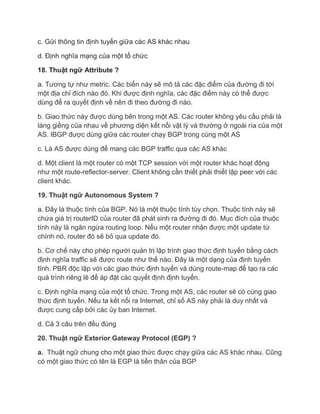 c. Gửi thông tin định tuyến giữa các AS khác nhau

d. Định nghĩa mạng của một tổ chức

18. Thuật ngữ Attribute ?

a. Tương tự như metric. Các biến này sẽ mô tả các đặc điểm của đường đi tới
một địa chỉ đích nào đó. Khi được định nghĩa, các đặc điểm này có thể được
dùng để ra quyết định về nên đi theo đường đi nào.

b. Giao thức này được dùng bên trong một AS. Các router không yêu cầu phải là
láng giềng của nhau về phương diện kết nối vật lý và thường ở ngoài rìa của một
AS. IBGP được dùng giữa các router chạy BGP trong cùng một AS

c. Là AS được dùng để mang các BGP traffic qua các AS khác

d. Một client là một router có một TCP session với một router khác hoạt động
như một route-reflector-server. Client không cần thiết phải thiết lập peer với các
client khác.

19. Thuật ngữ Autonomous System ?

a. Đây là thuộc tính của BGP. Nó là một thuộc tính tùy chọn. Thuộc tính này sẽ
chứa giá trị routerID của router đã phát sinh ra đường đi đó. Mục đích của thuộc
tính này là ngăn ngừa routing loop. Nếu một router nhận được một update từ
chính nó, router đó sẽ bỏ qua update đó.

b. Cơ chế này cho phép người quản trị lập trình giao thức định tuyến bằng cách
định nghĩa traffic sẽ được route như thế nào. Đây là một dạng của định tuyến
tĩnh. PBR độc lập với các giao thức định tuyến và dùng route-map để tạo ra các
quá trình riêng lẽ để áp đặt các quyết định định tuyến.

c. Định nghĩa mạng của một tổ chức. Trong một AS, các router sẽ có cùng giao
thức định tuyến. Nếu ta kết nối ra Internet, chỉ số AS này phải là duy nhất và
được cung cấp bởi các ủy ban Internet.

d. Cả 3 câu trên đều đúng

20. Thuật ngữ Exterior Gateway Protocol (EGP) ?

a. Thuật ngữ chung cho một giao thức được chạy giữa các AS khác nhau. Cũng
có một giao thức có tên là EGP là tiền thân của BGP
 
