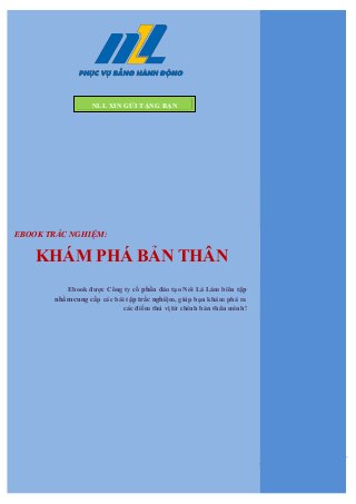 0 | Công ty cổ phần đào tạo Nói Làm Làm | http://nll.com.vn | http://facebook.com/nllgroup
Ebook được Công ty cổ phần đào tạo Nói Là Làm biên tập
nhằm cung cấp các bài tập trắc nghiệm, giúp bạn khám phá ra
các điểm thú vị từ chính bản thân mình!
NLL XIN GỬI TẶNG BẠN
EBOOK TRẮC NGHIỆM:
KHÁM PHÁ BẢN THÂN
 