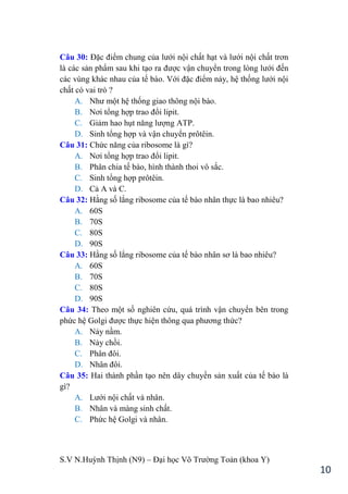 S.V N.Huỳnh Thịnh (N9) – Đại học Võ Trƣờng Toản (khoa Y)
10
Câu 30: Đặc điểm chung của lƣới nội chất hạt và lƣới nội chất trơn
là các sản phẩm sau khi tạo ra đƣợc vận chuyển trong lòng lƣới đến
các vùng khác nhau của tế bào. Với đặc điểm nảy, hệ thống lƣới nội
chất có vai trò ?
A. Nhƣ một hệ thống giao thông nội bào.
B. Nơi tổng hợp trao đổi lipit.
C. Giảm hao hụt năng lƣợng ATP.
D. Sinh tổng hợp và vận chuyển prôtêin.
Câu 31: Chức năng của ribosome là gì?
A. Nơi tổng hợp trao đổi lipit.
B. Phân chia tế bào, hình thành thoi vô sắc.
C. Sinh tổng hợp prôtêin.
D. Cả A và C.
Câu 32: Hằng số lắng ribosome của tế bào nhân thực là bao nhiêu?
A. 60S
B. 70S
C. 80S
D. 90S
Câu 33: Hằng số lắng ribosome của tế bào nhân sơ là bao nhiêu?
A. 60S
B. 70S
C. 80S
D. 90S
Câu 34: Theo một số nghiên cứu, quá trình vận chuyển bên trong
phức hệ Golgi đƣợc thực hiện thông qua phƣơng thức?
A. Nảy nầm.
B. Nảy chồi.
C. Phân đôi.
D. Nhân đôi.
Câu 35: Hai thành phần tạo nên dây chuyền sản xuất của tế bào là
gì?
A. Lƣới nội chất và nhân.
B. Nhân và màng sinh chất.
C. Phức hệ Golgi và nhân.
 