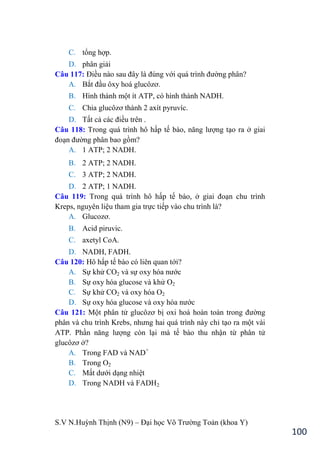 S.V N.Huỳnh Thịnh (N9) – Đại học Võ Trƣờng Toản (khoa Y)
100
C. tổng hợp.
D. phân giải
Câu 117: Điều nào sau đây là đúng với quá trình đƣờng phân?
A. Bắt đầu ôxy hoá glucôzơ.
B. Hình thành một ít ATP, có hình thành NADH.
C. Chia glucôzơ thành 2 axít pyruvíc.
D. Tất cả các điều trên .
Câu 118: Trong quá trình hô hấp tế bào, năng lƣợng tạo ra ở giai
đoạn đƣờng phân bao gồm?
A. 1 ATP; 2 NADH.
B. 2 ATP; 2 NADH.
C. 3 ATP; 2 NADH.
D. 2 ATP; 1 NADH.
Câu 119: Trong quá trình hô hấp tế bào, ở giai đoạn chu trình
Kreps, nguyên liệu tham gia trực tiếp vào chu trình là?
A. Glucozơ.
B. Acid piruvic.
C. axetyl CoA.
D. NADH, FADH.
Câu 120: Hô hấp tế bào có liên quan tới?
A. Sự khử CO2 và sự oxy hóa nƣớc
B. Sự oxy hóa glucose và khử O2
C. Sự khử CO2 và oxy hóa O2
D. Sự oxy hóa glucose và oxy hóa nƣớc
Câu 121: Một phân tử glucôzơ bị oxi hoá hoàn toàn trong đƣờng
phân và chu trình Krebs, nhƣng hai quá trình này chỉ tạo ra một vài
ATP. Phần năng lƣợng còn lại mà tế bào thu nhận từ phân tử
glucôzơ ở?
A. Trong FAD và NAD+
B. Trong O2
C. Mất dƣới dạng nhiệt
D. Trong NADH và FADH2
 