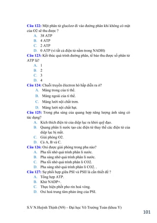 S.V N.Huỳnh Thịnh (N9) – Đại học Võ Trƣờng Toản (khoa Y)
101
Câu 122: Một phân tử glucôzơ đi vào đƣờng phân khi không có mặt
của O2 sẽ thu đƣợc ?
A. 38 ATP
B. 4 ATP
C. 2 ATP
D. 0 ATP (vì tất cả điện tử nằm trong NADH)
Câu 123: Kết thúc quá trình đƣờng phân, tế bào thu đƣợc số phân tử
ATP là?
A. 1
B. 2
C. 3
D. 4
Câu 124: Chuỗi truyền êlectron hô hấp diễn ra ở?
A. Màng trong của ti thể.
B. Màng ngoài của ti thể.
C. Màng lƣới nội chất trơn.
D. Màng lƣới nội chất hạt.
Câu 125: Trong pha sáng của quang hợp năng lƣợng ánh sáng có
tác dụng?
A. Kích thích điện tử của diệp lục ra khỏi quỹ đạo.
B. Quang phân li nƣớc tạo các điện tử thay thế các điện tử của
diệp lục bị mất.
C. Giải phóng O2.
D. Cả A, B và C.
Câu 126: Oxi đƣợc giải phóng trong pha nào?
A. Pha tối nhờ quá trình phân li nƣớc.
B. Pha sáng nhờ quá trình phân li nƣớc.
C. Pha tối nhờ quá trình phân li CO2.
D. Pha sáng nhờ quá trình phân li CO2. .
Câu 127: Sự phối hợp giữa PSI và PSII là cần thiết để ?
A. Tổng hợp ATP.
B. Khử NADP+.
C. Thực hiện phốt pho rin hoá vòng.
D. Oxi hoá trung tâm phản ứng của PSI.
 