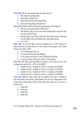 S.V N.Huỳnh Thịnh (N9) – Đại học Võ Trƣờng Toản (khoa Y)
102
Câu 128: Pha tối của quang hợp còn đƣợc gọi là?
A. Pha sáng của quang hợp.
B. Quá trình cố định CO2.
C. Quá trình chuyển hoá năng lƣợng.
D. Quá trình tổng hợp cacbonhidrat.
Câu 129: Sự khác nhau cơ bản giữa quang hợp và hô hấp là?
A. Đây là 2 quá trình ngƣợc chiều nhau.
B. Sản phẩm C6H12O6 của quá trình quang hợp là nguyên liệu
của quá trình hô hấp.
C. Quang hợp là quá trình tổng hợp, thu năng lƣợng, tổng hợp
còn hô hấp là quá trình phân giải, thải năng lƣợng.
D. Cả A, B, C.
Câu 130: Tại sao hô hấp kị khí giải phóng rất ít ATP nhƣng lại
đƣợc chọn lọc tự nhiên duy trì ở các tế bào cơ của ngƣời, vốn là loại
tế bào cần nhiều ATP?
A. Vì nó không tiêu tốn oxi.
B. Vì nó làm tế bào hô hấp dễ dàng
C. Vì nó giúp cho tế bào có thể cử động khi hô hấp
D. Vì nó tạo năng lƣợng cho tế bào cơ hoạt động
Câu 131: Để tổng hợp một phân tử glucozo, chu trình Canvin cần
sử dụng bao nhiêu CO2, ATP và NADPH?
A. 6 phân tử CO2, 18 phân tử ATP và 10 phân tử NADPH
B. 8 phân tử CO2, 18 phân tử ATP và 12 phân tử NADPH
C. 6 phân tử CO2, 18 phân tử ATP và 12 phân tử NADPH
D. 8 phân tử CO2, 18 phân tử ATP và 10 phân tử NADPH
Câu 132: Ngƣời ta thực hiện một thí nghiệm sau: phá vỏ thành tế
bào cầu khuẩn, trực khuẩn, phẩy khuẩn. Sau đó cho chúng phát triển
trong môi trƣờng đẳng trƣơng. Xác định hình dạng các các loại vi
khuẩn trên?
A. Hình thoi
B. Hình que
C. Hình cầu
D. Hình tròn
 