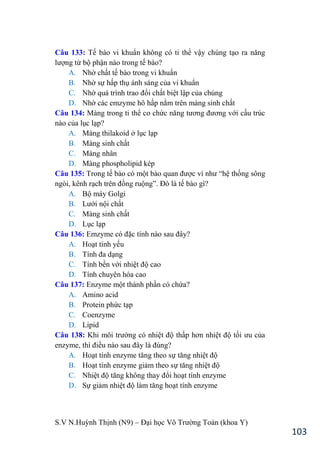 S.V N.Huỳnh Thịnh (N9) – Đại học Võ Trƣờng Toản (khoa Y)
103
Câu 133: Tế bào vi khuẩn không có ti thể vậy chúng tạo ra năng
lƣợng từ bộ phận nào trong tế bào?
A. Nhờ chất tế bào trong vi khuẩn
B. Nhờ sự hấp thụ ánh sáng của vi khuẩn
C. Nhờ quá trình trao đổi chất biệt lập của chúng
D. Nhờ các emzyme hô hấp nằm trên màng sinh chất
Câu 134: Màng trong ti thể co chức năng tƣơng đƣơng với cấu trúc
nào của lục lạp?
A. Màng thilakoid ở lục lạp
B. Màng sinh chất
C. Màng nhân
D. Màng phospholipid kép
Câu 135: Trong tế bào có một bào quan đƣợc ví nhƣ “hệ thống sông
ngòi, kênh rạch trên đồng ruộng”. Đó là tế bào gì?
A. Bộ máy Golgi
B. Lƣới nội chất
C. Màng sinh chất
D. Lục lạp
Câu 136: Emzyme có đặc tính nào sau đây?
A. Hoạt tính yếu
B. Tính đa dạng
C. Tính bền với nhiệt độ cao
D. Tính chuyên hóa cao
Câu 137: Enzyme một thành phần có chứa?
A. Amino acid
B. Protein phức tạp
C. Coenzyme
D. Lipid
Câu 138: Khi môi trƣờng có nhiệt độ thấp hơn nhiệt độ tối ƣu của
enzyme, thì điều nào sau đây là đúng?
A. Hoạt tính enzyme tăng theo sự tăng nhiệt độ
B. Hoạt tính enzyme giảm theo sự tăng nhiệt độ
C. Nhiệt độ tăng không thay đổi hoạt tính enzyme
D. Sự giảm nhiệt độ làm tăng hoạt tính enzyme
 