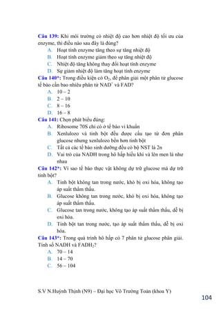 S.V N.Huỳnh Thịnh (N9) – Đại học Võ Trƣờng Toản (khoa Y)
104
Câu 139: Khi môi trƣờng có nhiệt độ cao hơn nhiệt độ tối ƣu của
enzyme, thì điều nào sau đây là đúng?
A. Hoạt tính enzyme tăng theo sự tăng nhiệt độ
B. Hoạt tính enzyme giảm theo sự tăng nhiệt độ
C. Nhiệt độ tăng không thay đổi hoạt tính enzyme
D. Sự giảm nhiệt độ làm tăng hoạt tính enzyme
Câu 140*: Trong điều kiện có O2, để phân giải một phân tử glucose
tế bào cần bao nhiêu phân tử NAD+
và FAD?
A. 10 – 2
B. 2 – 10
C. 8 – 16
D. 16 – 8
Câu 141: Chọn phát biểu đúng:
A. Ribosome 70S chỉ có ở tế bào vi khuẩn
B. Xenlulozo và tinh bột đều đƣợc cấu tạo từ đơn phân
glucose nhƣng xenlulozo bền hơn tinh bột
C. Tất cả các tế bào sinh dƣỡng đều có bộ NST là 2n
D. Vai trò của NADH trong hô hấp hiếu khí và lên men là nhƣ
nhau
Câu 142*: Vì sao tế bào thực vật không dự trữ glucose mà dự trữ
tinh bột?
A. Tinh bột không tan trong nƣớc, khó bị oxi hóa, không tạo
áp suất thẩm thấu.
B. Glucose không tan trong nƣớc, khó bị oxi hóa, không tạo
áp suất thẩm thấu.
C. Glucose tan trong nƣớc, không tạo áp suất thẩm thấu, dễ bị
oxi hóa.
D. Tinh bột tan trong nƣớc, tạo áp suất thẩm thấu, dễ bị oxi
hóa.
Câu 143*: Trong quá trình hô hấp có 7 phân tử glucose phân giải.
Tính số NADH và FADH2?
A. 70 – 14
B. 14 – 70
C. 56 – 104
 