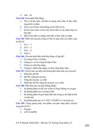 S.V N.Huỳnh Thịnh (N9) – Đại học Võ Trƣờng Toản (khoa Y)
105
D. 104 – 56
Câu 144: Chọn phát biểu đúng:
A. Tất cả tế bào thực vật đều có màng sinh chất, tế bào chất,
trung thể và nhân
B. Tất cả các tế bào sinh dƣỡng có bộ NST là 2n
C. Sự lên men rƣợu và lên men lactic đều có các phản ứng oxi
hóa khử
D. Mỗi tế bào đều có màng sinh chất, tế bào chất và nhân
Câu 145: Phần lớn enzyme trong cơ thể có hoạt tính cao nhất ở giá
trị PH là?
A. Từ 2 – 3
B. Từ 4 – 5
C. Từ 6 – 8
D. Trên 8
Câu 146: Câu nào dƣới đây trình bày đúng về lạp thể?
A. Có trong tế bào vi khuẩn
B. Chúng có vai trò trong hô hấp tế bào
C. Chúng có một lớp màng
D. Chúng có nhiều lớp màng và chức năng khác nhau
Câu 147: Yếu tố nào sau đây ảnh hƣởng đến hoạt tinh của enzyme?
A. Nhiệt độ, độ PH
B. Độ PH, nồng độ enzyme
C. Nồng độ enzyme, cơ chất
D. Nhiệt độ, độ PH, nồng đọ enzyme và cơ chất
Câu 148: Phát biểu nào sau đây không đúng?
A. Sự đƣờng phân có thể xảy ra khi có hoặc không có oxygen
B. Sự đƣờng phân xảy ra trong ti thể
C. Sự đƣờng phân là giai đoạn đầu tiên trong cả hô hấp kị khí
và hiếu khí
D. Sự đƣờng phân tạo ra 4 ATP, 2 NADH và 2 acid pỷuvic
Câu 149: Trong quang hợp, sản phẩm của pha sáng đƣợc chuyển
sang pha tối là?
A. Oxygen
B. ATP, NADPH
 
