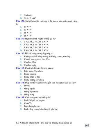 S.V N.Huỳnh Thịnh (N9) – Đại học Võ Trƣờng Toản (khoa Y)
106
C. Carbonic
D. Cả A, B và C
Câu 150: Sự hô hấp diễn ra trong ti thể tạo ra sản phẩm cuối cùng
là:
A. 34 ATP
B. 37 ATP
C. 36 ATP
D. 38 ATP
Câu 151: Một chu trình Krebs có thể tạo ra?
A. 2 NADH, 2 FADH, 2 ATP
B. 3 NADH, 1 FADH, 1 ATP
C. 3 NADH, 2 FADH, 2 ATP
D. 3 NADH, 1 FADH, 2 ATP
Câu 152: Pha tối trong quang hợp xảy ra?
A. Không cần ánh sáng nhƣng phải xảy ra sau pha sáng
B. Vào cả ban ngày và ban đêm
C. Vào ban đêm
D. Vào ban ngày
Câu 153: Chu trình Calvin Benson xảy ra:
A. Trên màng Thylakoid
B. Trong stroma
C. Trong nhân tế bào
D. Trong xoang thylakoid
Câu 154: Diệp lục tố và carotenoid gắn trên màng nào của lục lạp?
A. Stroma
B. Màng ngoài
C. Màng thylakoid
D. Màng trong
Câu 155: Chức năng của sự hô hấp là?
A. Tách CO2 từ khí quyển
B. Khử CO2
C. Tổng hợp glucose
D. Tách năng lƣợng hữu dụng từ glucose
 