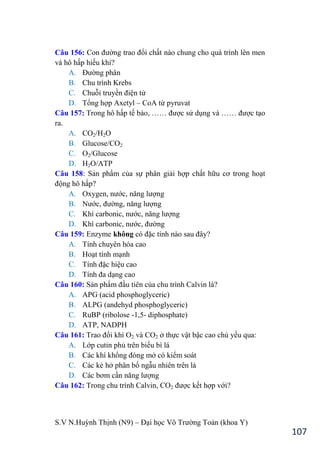 S.V N.Huỳnh Thịnh (N9) – Đại học Võ Trƣờng Toản (khoa Y)
107
Câu 156: Con đƣờng trao đổi chất nào chung cho quá trình lên men
và hô hấp hiếu khí?
A. Đƣờng phân
B. Chu trình Krebs
C. Chuỗi truyền điện tử
D. Tổng hợp Axetyl – CoA từ pyruvat
Câu 157: Trong hô hấp tế bào, …… đƣợc sử dụng và …… đƣợc tạo
ra.
A. CO2/H2O
B. Glucose/CO2
C. O2/Glucose
D. H2O/ATP
Câu 158: Sản phẩm của sự phân giải hợp chất hữu cơ trong hoạt
động hô hấp?
A. Oxygen, nƣớc, năng lƣợng
B. Nƣớc, đƣờng, năng lƣợng
C. Khí carbonic, nƣớc, năng lƣợng
D. Khí carbonic, nƣớc, đƣờng
Câu 159: Enzyme không có đặc tính nào sau đây?
A. Tính chuyên hóa cao
B. Hoạt tính mạnh
C. Tính đặc hiệu cao
D. Tính đa dạng cao
Câu 160: Sản phẩm đầu tiên của chu trình Calvin là?
A. APG (acid phosphoglyceric)
B. ALPG (andehyd phosphoglyceric)
C. RuBP (ribolose -1,5- diphosphate)
D. ATP, NADPH
Câu 161: Trao đổi khí O2 và CO2 ở thực vật bậc cao chủ yếu qua:
A. Lớp cutin phủ trên biểu bì lá
B. Các khí khổng đóng mở có kiểm soát
C. Các kẻ hở phân bố ngẫu nhiên trên lá
D. Các bơm cần năng lƣợng
Câu 162: Trong chu trình Calvin, CO2 đƣợc kết hợp với?
 