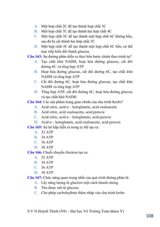 S.V N.Huỳnh Thịnh (N9) – Đại học Võ Trƣờng Toản (khoa Y)
108
A. Một hợp chất 2C để tạo thành hợp chất 3C
B. Một hợp chất 7C để tạo thành hai hợp chất 4C
C. Một hợp chất 5C để tạo thành một hợp chất 6C không bền,
sau đó bị cắt thành hai hớp chất 3C
D. Một hợp chất 5C để tạo thành một hợp chất 6C bền, có thể
trực tiếp biến đổi thành glucose
Câu 163: Sự đƣờng phân diễn ra theo bốn bƣớc chính theo trình tự?
A. Tạo chất khử NADH, hoạt hóa đƣờng glucose, cắt đôi
đƣờng 6C và tổng hợp ATP
B. Hoạt hóa đƣờng glucose, cắt đôi đƣờng 6C, tạo chất khử
NADH và tổng hợp ATP
C. Cắt đôi đƣờng 6C, hoạt hóa đƣờng glucose, tạo chất khử
NADH và tổng hợp ATP
D. Tổng hợp ATP, cắt đôi đƣờng 6C, hoạt hóa đƣờng glucose
và tạo chất khử NADH
Câu 164: Các sản phẩm trung gian chính của chu trình Krebs?
A. Acid citric, acid α – ketoglutatic, acid oxaloacetic
B. Acid citric, acid oxaloacetic, acid pyruvic
C. Acid citric, acid α – ketoglutatic, acid pyruvic
D. Acid α – ketoglutatic, acid oxaloacetic, acid pyruvic
Câu 165: Sự hô hấp diễn ra trong ty thể tạo ra:
A. 32 ATP
B. 34 ATP
C. 36 ATP
D. 38 ATP
Câu 166: Chuỗi chuyền êlectron tạo ra:
A. 32 ATP
B. 34 ATP
C. 36 ATP
D. 38 ATP
Câu 167: Chức năng quan trọng nhất của quá trình đƣờng phân là:
A. Lấy năng lƣợng từ glucôzơ một cách nhanh chóng.
B. Thu đƣợc mỡ từ glucose.
C. Cho phép cacbohyđrate thâm nhập vào chu trình krebs
 