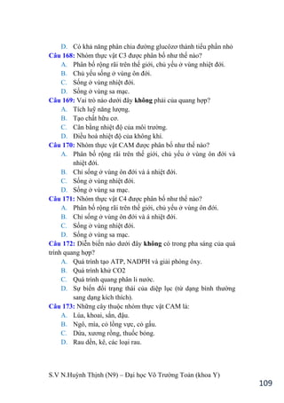 S.V N.Huỳnh Thịnh (N9) – Đại học Võ Trƣờng Toản (khoa Y)
109
D. Có khả năng phân chia đƣờng glucôzơ thành tiểu phần nhỏ
Câu 168: Nhóm thực vật C3 đƣợc phân bố nhƣ thế nào?
A. Phân bố rộng rãi trên thế giới, chủ yếu ở vùng nhiệt đới.
B. Chủ yếu sống ở vùng ôn đới.
C. Sống ở vùng nhiệt đới.
D. Sống ở vùng sa mạc.
Câu 169: Vai trò nào dƣới đây không phải của quang hợp?
A. Tích luỹ năng lƣợng.
B. Tạo chất hữu cơ.
C. Cân bằng nhiệt độ của môi trƣờng.
D. Điều hoà nhiệt độ của không khí.
Câu 170: Nhóm thực vật CAM đƣợc phân bố nhƣ thế nào?
A. Phân bố rộng rãi trên thế giới, chủ yếu ở vùng ôn đới và
nhiệt đới.
B. Chỉ sống ở vùng ôn đới và á nhiệt đới.
C. Sống ở vùng nhiệt đới.
D. Sống ở vùng sa mạc.
Câu 171: Nhóm thực vật C4 đƣợc phân bố nhƣ thế nào?
A. Phân bố rộng rãi trên thế giới, chủ yếu ở vùng ôn đới.
B. Chỉ sống ở vùng ôn đới và á nhiệt đới.
C. Sống ở vùng nhiệt đới.
D. Sống ở vùng sa mạc.
Câu 172: Diễn biến nào dƣới đây không có trong pha sáng của quá
trình quang hợp?
A. Quá trình tạo ATP, NADPH và giải phóng ôxy.
B. Quá trình khử CO2
C. Quá trình quang phân li nƣớc.
D. Sự biến đổi trạng thái của diệp lục (từ dạng bình thƣờng
sang dạng kích thích).
Câu 173: Những cây thuộc nhóm thực vật CAM là:
A. Lúa, khoai, sắn, đậu.
B. Ngô, mía, cỏ lồng vực, cỏ gấu.
C. Dứa, xƣơng rồng, thuốc bỏng.
D. Rau dền, kê, các loại rau.
 
