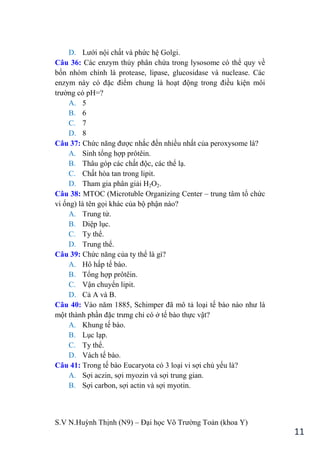 S.V N.Huỳnh Thịnh (N9) – Đại học Võ Trƣờng Toản (khoa Y)
11
D. Lƣới nội chất và phức hệ Golgi.
Câu 36: Các enzym thủy phân chứa trong lysosome có thể quy về
bốn nhóm chính là protease, lipase, glucosidase và nuclease. Các
enzym này có đặc điểm chung là hoạt động trong điều kiện môi
trƣờng có pH=?
A. 5
B. 6
C. 7
D. 8
Câu 37: Chức năng đƣợc nhắc đến nhiều nhất của peroxysome là?
A. Sinh tổng hợp prôtêin.
B. Thâu góp các chất độc, các thể lạ.
C. Chất hòa tan trong lipit.
D. Tham gia phân giải H2O2.
Câu 38: MTOC (Microtuble Organizing Center – trung tâm tổ chức
vi ống) là tên gọi khác của bộ phận nào?
A. Trung tử.
B. Diệp lục.
C. Ty thể.
D. Trung thể.
Câu 39: Chức năng của ty thể là gì?
A. Hô hấp tế bào.
B. Tổng hợp prôtêin.
C. Vận chuyển lipit.
D. Cả A và B.
Câu 40: Vào năm 1885, Schimper đã mô tả loại tế bào nào nhƣ là
một thành phần đặc trƣng chỉ có ở tế bào thực vật?
A. Khung tế bào.
B. Lục lạp.
C. Ty thể.
D. Vách tế bào.
Câu 41: Trong tế bào Eucaryota có 3 loại vi sợi chủ yếu là?
A. Sợi aczin, sợi myozin và sợi trung gian.
B. Sợi carbon, sợi actin và sợi myotin.
 