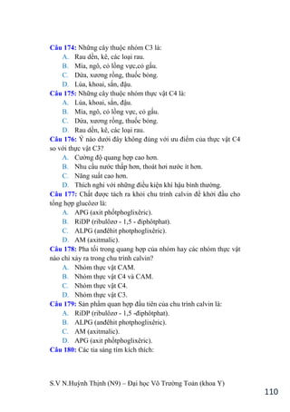 S.V N.Huỳnh Thịnh (N9) – Đại học Võ Trƣờng Toản (khoa Y)
110
Câu 174: Những cây thuộc nhóm C3 là:
A. Rau dền, kê, các loại rau.
B. Mía, ngô, cỏ lồng vực,cỏ gấu.
C. Dứa, xƣơng rồng, thuốc bỏng.
D. Lúa, khoai, sắn, đậu.
Câu 175: Những cây thuộc nhóm thực vật C4 là:
A. Lúa, khoai, sắn, đậu.
B. Mía, ngô, cỏ lồng vực, cỏ gấu.
C. Dứa, xƣơng rồng, thuốc bỏng.
D. Rau dền, kê, các loại rau.
Câu 176: Ý nào dƣới đây không đúng với ƣu điểm của thực vật C4
so với thực vật C3?
A. Cƣờng độ quang hợp cao hơn.
B. Nhu cầu nƣớc thấp hơn, thoát hơi nƣớc ít hơn.
C. Năng suất cao hơn.
D. Thích nghi với những điều kiện khí hậu bình thƣờng.
Câu 177: Chất đƣợc tách ra khỏi chu trình calvin để khởi đầu cho
tổng hợp glucôzơ là:
A. APG (axit phốtphoglixêric).
B. RiDP (ribulôzơ - 1,5 - điphôtphat .
C. ALPG (anđêhit photphoglixêric .
D. AM (axitmalic).
Câu 178: Pha tối trong quang hợp của nhóm hay các nhóm thực vật
nào chỉ xảy ra trong chu trình calvin?
A. Nhóm thực vật CAM.
B. Nhóm thực vật C4 và CAM.
C. Nhóm thực vật C4.
D. Nhóm thực vật C3.
Câu 179: Sản phẩm quan hợp đầu tiên của chu trình calvin là:
A. RiDP (ribulôzơ - 1,5 -điphôtphat .
B. ALPG (anđêhit photphoglixêric .
C. AM (axitmalic).
D. APG (axit phốtphoglixêric).
Câu 180: Các tia sáng tím kích thích:
 