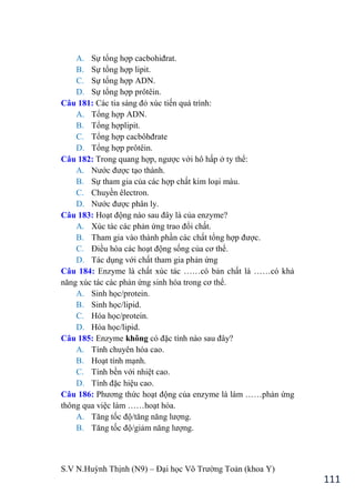 S.V N.Huỳnh Thịnh (N9) – Đại học Võ Trƣờng Toản (khoa Y)
111
A. Sự tổng hợp cacbohiđrat.
B. Sự tổng hợp lipit.
C. Sự tổng hợp ADN.
D. Sự tổng hợp prôtêin.
Câu 181: Các tia sáng đỏ xúc tiến quá trình:
A. Tổng hợp ADN.
B. Tổng hợplipit.
C. Tổng hợp cacbôhđrate
D. Tổng hợp prôtêin.
Câu 182: Trong quang hợp, ngƣợc với hô hấp ở ty thể:
A. Nƣớc đƣợc tạo thành.
B. Sự tham gia của các hợp chất kim loại màu.
C. Chuyền êlectron.
D. Nƣớc đƣợc phân ly.
Câu 183: Hoạt động nào sau đây là của enzyme?
A. Xúc tác các phản ứng trao đổi chất.
B. Tham gia vào thành phần các chất tổng hợp đƣợc.
C. Điều hòa các hoạt động sống của cơ thể.
D. Tác dụng với chất tham gia phản ứng
Câu 184: Enzyme là chất xúc tác ……có bản chất là ……có khả
năng xúc tác các phản ứng sinh hóa trong cơ thể.
A. Sinh học/protein.
B. Sinh học/lipid.
C. Hóa học/protein.
D. Hóa học/lipid.
Câu 185: Enzyme không có đặc tính nào sau đây?
A. Tính chuyên hóa cao.
B. Hoạt tính mạnh.
C. Tính bền với nhiệt cao.
D. Tính đặc hiệu cao.
Câu 186: Phƣơng thức hoạt động của enzyme là làm ……phản ứng
thông qua việc làm ……hoạt hóa.
A. Tăng tốc độ/tăng năng lƣợng.
B. Tăng tốc độ/giảm năng lƣợng.
 