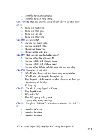 S.V N.Huỳnh Thịnh (N9) – Đại học Võ Trƣờng Toản (khoa Y)
112
C. Giảm tốc độ/tăng năng lƣợng.
D. Giảm tốc độ/giảm năng lƣợng.
Câu 187: Bộ phận của enzyme dùng để liên kết với cơ chất đƣợc
gọi là:
A. Trung tâm hoạt động.
B. Trung tâm phản ứng.
C. Trung tâm liên kết.
D. Trung tâm phâm ứng
Câu 188: Coenzyme là?
A. Enzyme một thành phần.
B. Enzyme hai thành phần.
C. Không phải là enzyme
D. Không xúc tác phản ứng
Câu 189: Phát biểu nào sau đây không đúng?
A. Enzyme không bền với nhiệt độ
B. Enzyme bị biến tính bởi acid mạnh
C. Enzyme bị biến tính bởi base mạnh
D. Enzyme không bị biến tính bởi muối của kim loại nặng
Câu 190: Quang hợp là quá trình
A. Biến đổi năng lƣợng mặt trời thành năng lƣợng hóa học.
B. Biến đổi các chất đơn giản thành phức tạp.
C. Tổng hợp các chất hữu cơ từ các chất vô cơ với sự tham gia
của ánh sáng và diệp lục.
D. Sử dụng oxy
Câu 191: Các sắc tố quang hợp có nhiệm vụ
A. Tổng hợp Glucose.
B. Tiếp nhận CO2.
C. Thực hiện quang phân ly nƣớc.
D. Hấp thụ năng lƣợng ánh sáng.
Câu 192: Sản phẩm cố định CO2 đầu tiên đầu tiên của chu trình C3
là
A. Hợp chất 6 Cacbon.
B. Hợp chất 5 cacbon.
C. Hợp chất 4 cacbon.
 