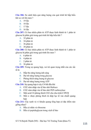 S.V N.Huỳnh Thịnh (N9) – Đại học Võ Trƣờng Toản (khoa Y)
115
Câu 206: So sánh hiệu quả năng lƣợng của quá trình hô hấp hiếu
khí so với lên men ?
A. 19 lần
B. 18 lần
C. 17 lần
D. 16 lần
Câu 207: Có bao nhiêu phân tử ATP đƣợc hình thành từ 1 phân tử
glucose bị phân giải trong quá trình hô hấp hiếu khí ?
A. 32 phân tử
B. 34 phân tử
C. 36 phân tử
D. 38 phân tử
Câu 208: Có bao nhiêu phân tử ATP đƣợc hình thành từ 1 phân tử
glucose bị phân giải trong quá trình lên men ?
A. 6 phân tử
B. 4 phân tử
C. 2 phân tử
D. 36 phân tử
Câu 209: Trong sự quang hợp, vai trò quan trọng nhất của các sắc
tố là
A. Hấp thu năng lƣợng ánh sáng
B. Dự trữ năng lƣợng trong glucose
C. Phóng thích năng lƣợng từ glucose
D. Dự trữ năng lƣợng trong ATP
Câu 210: Sự quang hợp ở cây C4 bắt đầu khi
A. CO2 xâm nhập vào tế bào nhờ Rubisco
B. CO2 xâm nhập vào tế bào nhờ PEP-carboxylase
C. Một acid C4 phóng thích CO2 cho chu trình C3PCR
D. Một e- đƣợc phóng thích từ diệp lục tố vào chuỗi quang
hợp
Câu 211: Cây xanh và vi khuẩn quang tổng hợp có đặc điểm nào
giống nhau?
A. Đều có nhân và ribosome
B. Đều có peptidoglycan trong vách tế bào
 