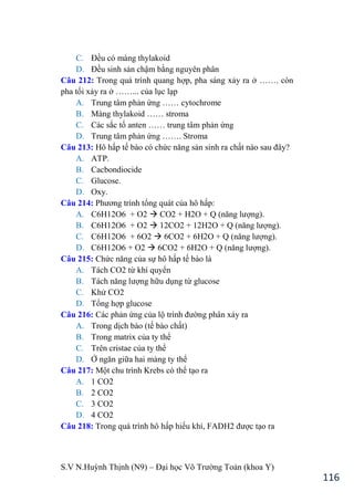 S.V N.Huỳnh Thịnh (N9) – Đại học Võ Trƣờng Toản (khoa Y)
116
C. Đều có màng thylakoid
D. Đều sinh sản chậm bằng nguyên phân
Câu 212: Trong quá trình quang hợp, pha sáng xảy ra ở ……. còn
pha tối xảy ra ở ……... của lục lạp
A. Trung tâm phản ứng …… cytochrome
B. Màng thylakoid …… stroma
C. Các sắc tố anten …… trung tâm phản ứng
D. Trung tâm phản ứng ……. Stroma
Câu 213: Hô hấp tế bào có chức năng sản sinh ra chất nào sau đây?
A. ATP.
B. Cacbondiocide
C. Glucose.
D. Oxy.
Câu 214: Phƣơng trình tổng quát của hô hấp:
A. C6H12O6 + O2  CO2 + H2O + Q (năng lƣợng).
B. C6H12O6 + O2  12CO2 + 12H2O + Q (năng lƣợng).
C. C6H12O6 + 6O2  6CO2 + 6H2O + Q (năng lƣợng).
D. C6H12O6 + O2  6CO2 + 6H2O + Q (năng lƣợng).
Câu 215: Chức năng của sự hô hấp tế bào là
A. Tách CO2 từ khí quyển
B. Tách năng lƣợng hữu dụng từ glucose
C. Khử CO2
D. Tổng hợp glucose
Câu 216: Các phản ứng của lộ trình đƣờng phân xảy ra
A. Trong dịch bào (tế bào chất)
B. Trong matrix của ty thể
C. Trên cristae của ty thể
D. Ở ngăn giữa hai màng ty thể
Câu 217: Một chu trình Krebs có thể tạo ra
A. 1 CO2
B. 2 CO2
C. 3 CO2
D. 4 CO2
Câu 218: Trong quá trình hô hấp hiếu khí, FADH2 đƣợc tạo ra
 