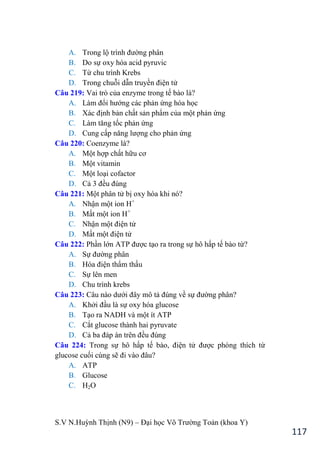 S.V N.Huỳnh Thịnh (N9) – Đại học Võ Trƣờng Toản (khoa Y)
117
A. Trong lộ trình đƣờng phân
B. Do sự oxy hóa acid pyruvic
C. Từ chu trình Krebs
D. Trong chuỗi dẫn truyền điện tử
Câu 219: Vai trò của enzyme trong tế bào là?
A. Làm đổi hƣớng các phản ứng hóa học
B. Xác định bản chất sản phẩm của một phản ứng
C. Làm tăng tốc phản ứng
D. Cung cấp năng lƣợng cho phản ứng
Câu 220: Coenzyme là?
A. Một hợp chất hữu cơ
B. Một vitamin
C. Một loại cofactor
D. Cả 3 đều đúng
Câu 221: Một phân tử bị oxy hóa khi nó?
A. Nhận một ion H+
B. Mất một ion H+
C. Nhận một điện tử
D. Mất một điện tử
Câu 222: Phần lớn ATP đƣợc tạo ra trong sự hô hấp tế bào từ?
A. Sự đƣờng phân
B. Hóa điện thẩm thấu
C. Sự lên men
D. Chu trình krebs
Câu 223: Câu nào dƣới đây mô tả đúng về sự đƣờng phân?
A. Khởi đầu là sự oxy hóa glucose
B. Tạo ra NADH và một ít ATP
C. Cắt glucose thành hai pyruvate
D. Cả ba đáp án trên đều đúng
Câu 224: Trong sự hô hấp tế bào, điện tử đƣợc phóng thích từ
glucose cuối cùng sẽ đi vào đâu?
A. ATP
B. Glucose
C. H2O
 